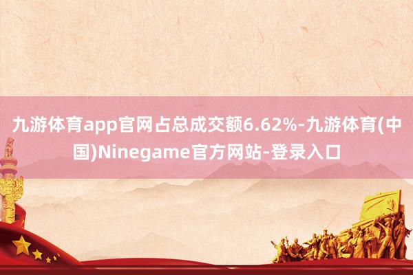 九游体育app官网占总成交额6.62%-九游体育(中国)Ninegame官方网站-登录入口