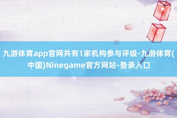 九游体育app官网共有1家机构参与评级-九游体育(中国)Ninegame官方网站-登录入口