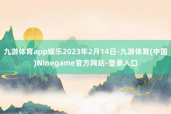 九游体育app娱乐2023年2月14日-九游体育(中国)Ninegame官方网站-登录入口