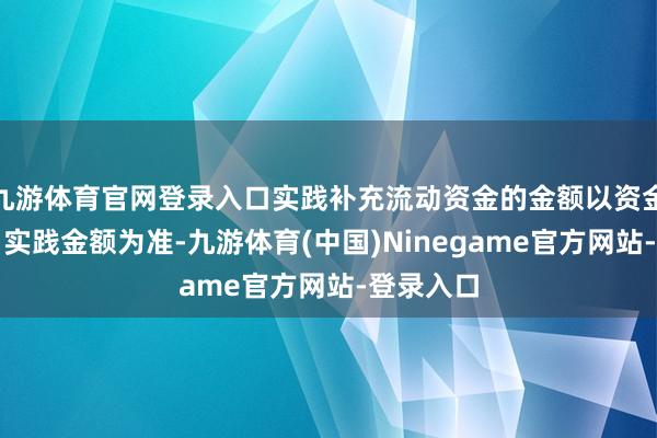 九游体育官网登录入口实践补充流动资金的金额以资金账户当日实践金额为准-九游体育(中国)Ninegame官方网站-登录入口