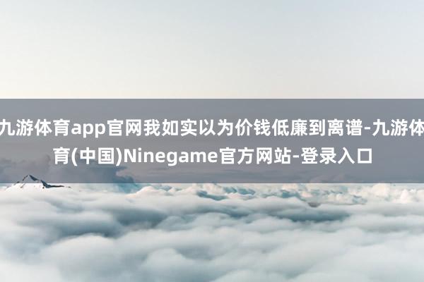 九游体育app官网我如实以为价钱低廉到离谱-九游体育(中国)Ninegame官方网站-登录入口