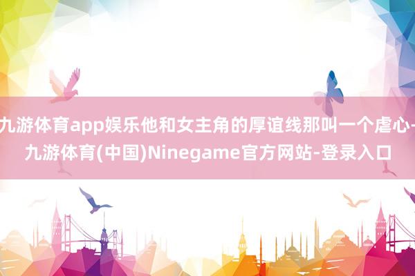 九游体育app娱乐他和女主角的厚谊线那叫一个虐心-九游体育(中国)Ninegame官方网站-登录入口