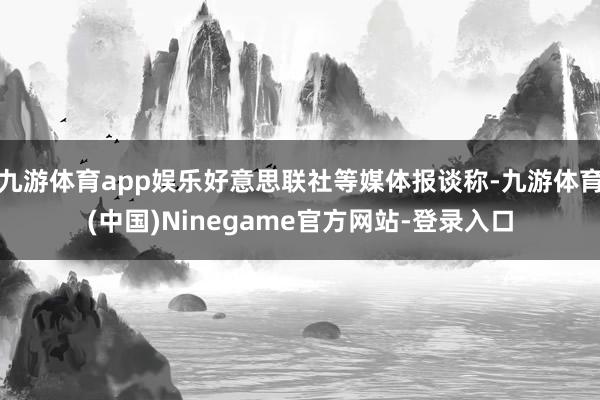 九游体育app娱乐好意思联社等媒体报谈称-九游体育(中国)Ninegame官方网站-登录入口