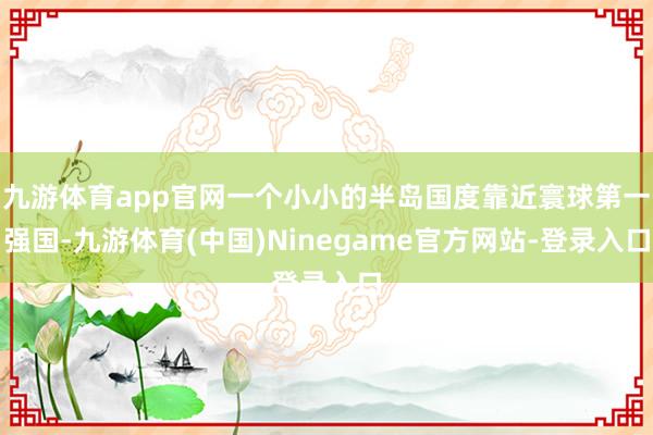 九游体育app官网一个小小的半岛国度靠近寰球第一强国-九游体育(中国)Ninegame官方网站-登录入口
