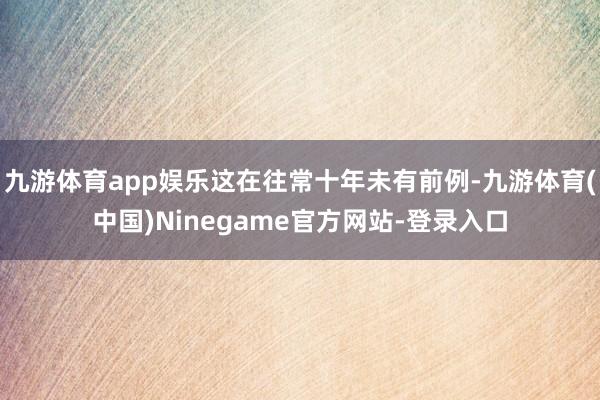 九游体育app娱乐这在往常十年未有前例-九游体育(中国)Ninegame官方网站-登录入口