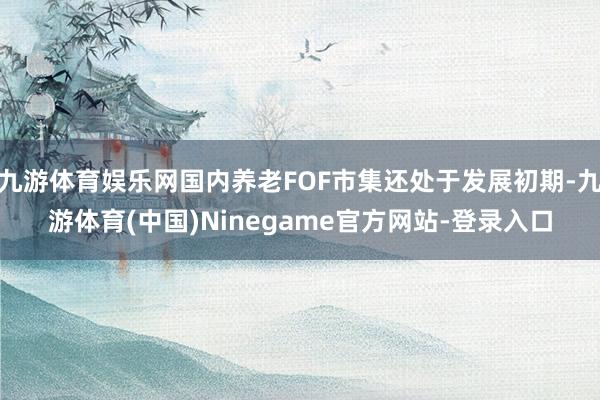 九游体育娱乐网国内养老FOF市集还处于发展初期-九游体育(中国)Ninegame官方网站-登录入口