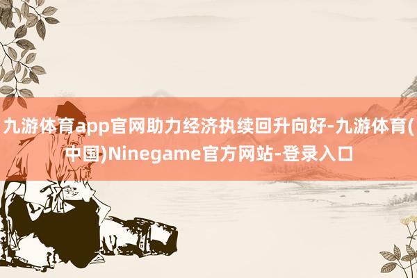 九游体育app官网助力经济执续回升向好-九游体育(中国)Ninegame官方网站-登录入口