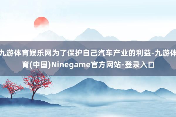 九游体育娱乐网为了保护自己汽车产业的利益-九游体育(中国)Ninegame官方网站-登录入口