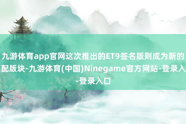 九游体育app官网这次推出的ET9签名版则成为新的顶配版块-九游体育(中国)Ninegame官方网站-登录入口