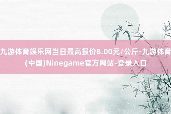 九游体育娱乐网当日最高报价8.00元/公斤-九游体育(中国)Ninegame官方网站-登录入口
