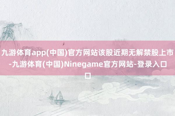 九游体育app(中国)官方网站该股近期无解禁股上市-九游体育(中国)Ninegame官方网站-登录入口