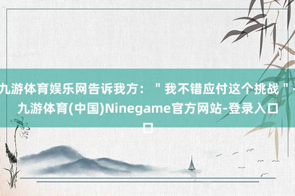 九游体育娱乐网告诉我方:"我不错应付这个挑战"-九游体育(中国)Ninegame官方网站-登录入口