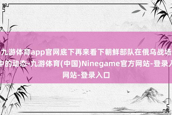 九游体育app官网底下再来看下朝鲜部队在俄乌战场当中的动态-九游体育(中国)Ninegame官方网站-登录入口