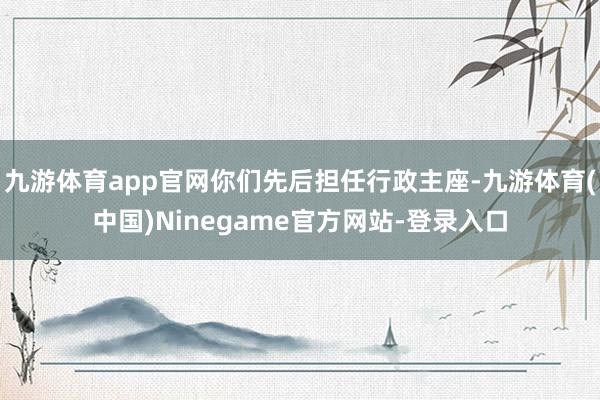 九游体育app官网你们先后担任行政主座-九游体育(中国)Ninegame官方网站-登录入口