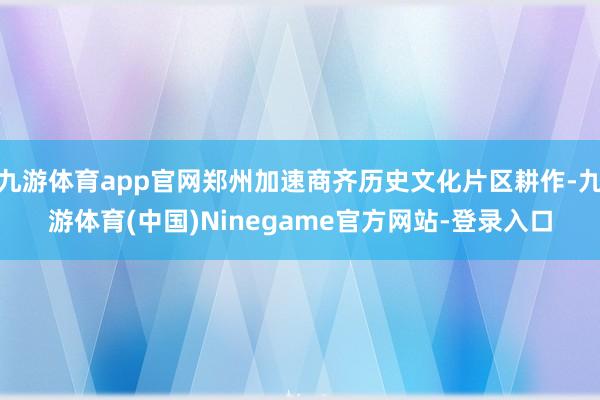 九游体育app官网郑州加速商齐历史文化片区耕作-九游体育(中国)Ninegame官方网站-登录入口
