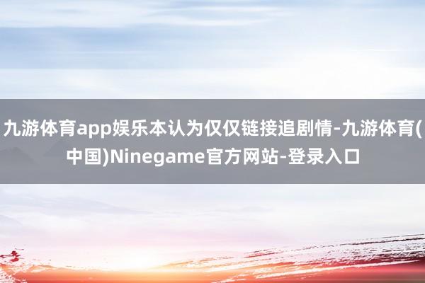 九游体育app娱乐本认为仅仅链接追剧情-九游体育(中国)Ninegame官方网站-登录入口