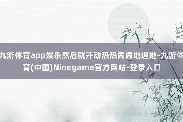 九游体育app娱乐然后就开动热热闹闹地追她-九游体育(中国)Ninegame官方网站-登录入口