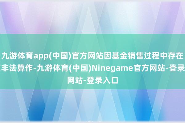 九游体育app(中国)官方网站因基金销售过程中存在多项非法算作-九游体育(中国)Ninegame官方网站-登录入口