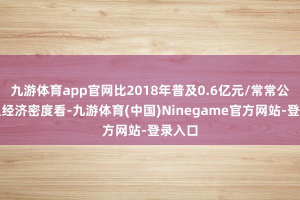 九游体育app官网比2018年普及0.6亿元/常常公里;从经济密度看-九游体育(中国)Ninegame官方网站-登录入口