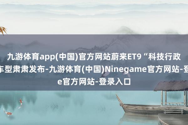 九游体育app(中国)官方网站蔚来ET9“科技行政旗舰”车型肃肃发布-九游体育(中国)Ninegame官方网站-登录入口