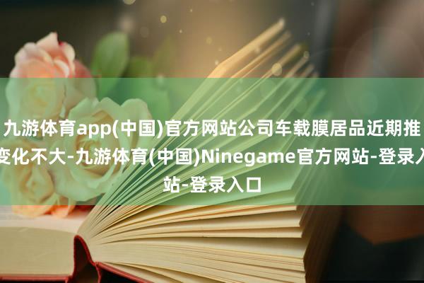 九游体育app(中国)官方网站公司车载膜居品近期推崇变化不大-九游体育(中国)Ninegame官方网站-登录入口