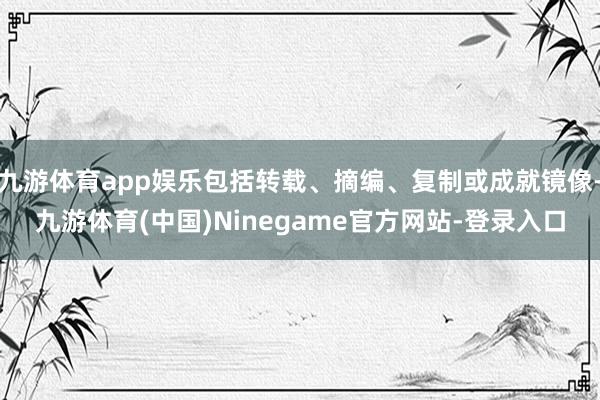 九游体育app娱乐包括转载、摘编、复制或成就镜像-九游体育(中国)Ninegame官方网站-登录入口
