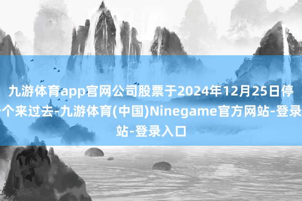 九游体育app官网公司股票于2024年12月25日停牌一个来过去-九游体育(中国)Ninegame官方网站-登录入口
