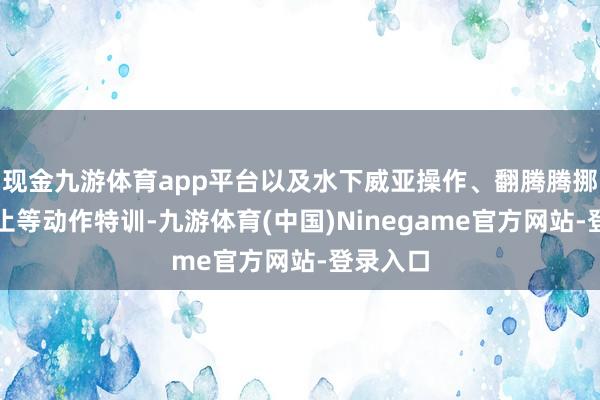 现金九游体育app平台以及水下威亚操作、翻腾腾挪姿势为止等动作特训-九游体育(中国)Ninegame官方网站-登录入口