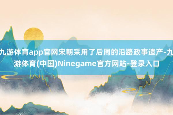 九游体育app官网宋朝采用了后周的沿路政事遗产-九游体育(中国)Ninegame官方网站-登录入口