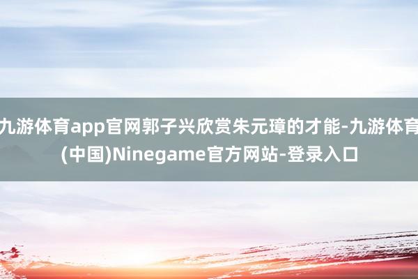 九游体育app官网郭子兴欣赏朱元璋的才能-九游体育(中国)Ninegame官方网站-登录入口