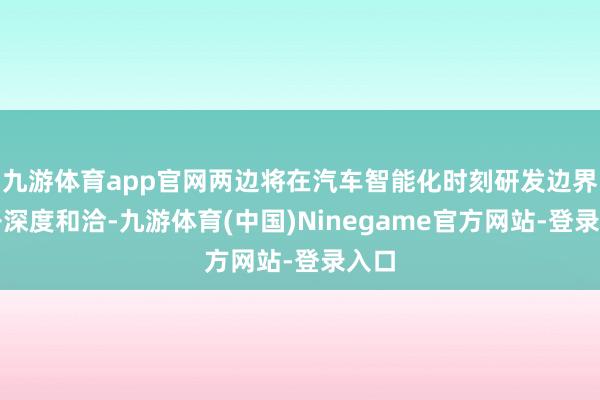 九游体育app官网两边将在汽车智能化时刻研发边界张开深度和洽-九游体育(中国)Ninegame官方网站-登录入口