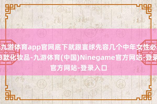 九游体育app官网底下就跟寰球先容几个中年女性必备的3款化妆品-九游体育(中国)Ninegame官方网站-登录入口