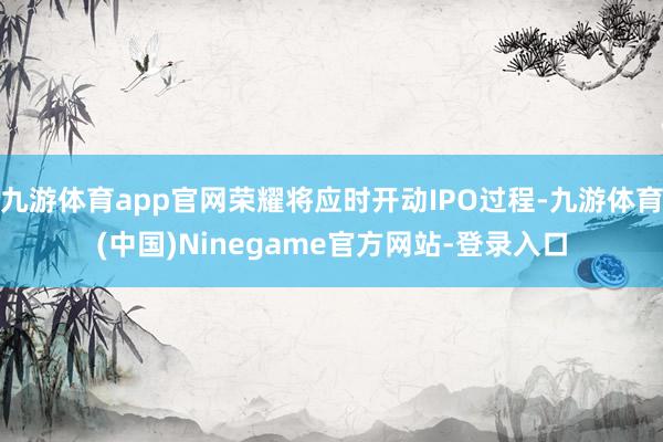 九游体育app官网荣耀将应时开动IPO过程-九游体育(中国)Ninegame官方网站-登录入口