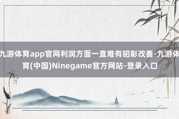 九游体育app官网利润方面一直难有昭彰改善-九游体育(中国)Ninegame官方网站-登录入口