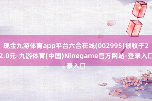 现金九游体育app平台六合在线(002995)报收于22.0元-九游体育(中国)Ninegame官方网站-登录入口