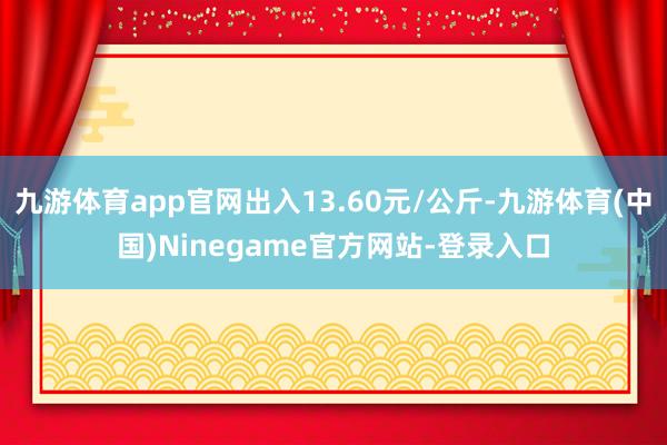 九游体育app官网出入13.60元/公斤-九游体育(中国)Ninegame官方网站-登录入口