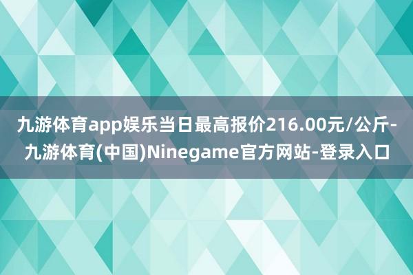 九游体育app娱乐当日最高报价216.00元/公斤-九游体育(中国)Ninegame官方网站-登录入口