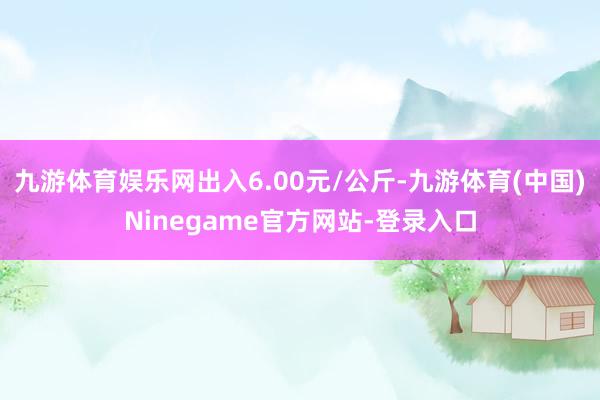 九游体育娱乐网出入6.00元/公斤-九游体育(中国)Ninegame官方网站-登录入口