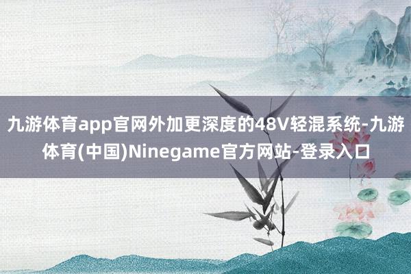 九游体育app官网外加更深度的48V轻混系统-九游体育(中国)Ninegame官方网站-登录入口