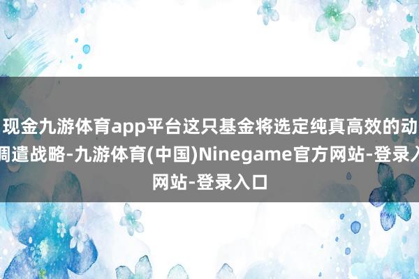 现金九游体育app平台这只基金将选定纯真高效的动态调遣战略-九游体育(中国)Ninegame官方网站-登录入口