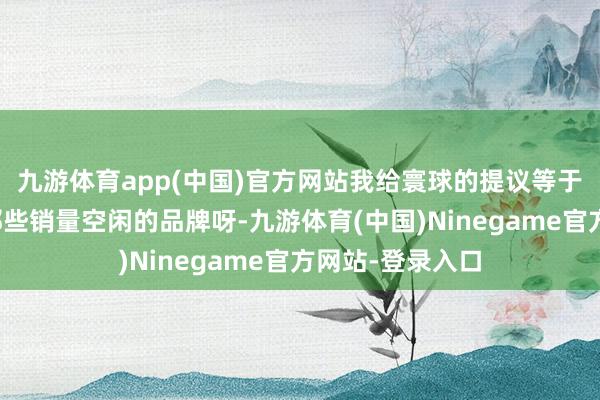 九游体育app(中国)官方网站我给寰球的提议等于:一定要去买那些销量空闲的品牌呀-九游体育(中国)Ninegame官方网站-登录入口