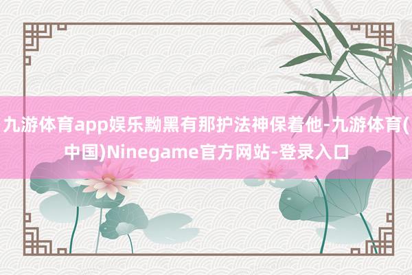 九游体育app娱乐黝黑有那护法神保着他-九游体育(中国)Ninegame官方网站-登录入口