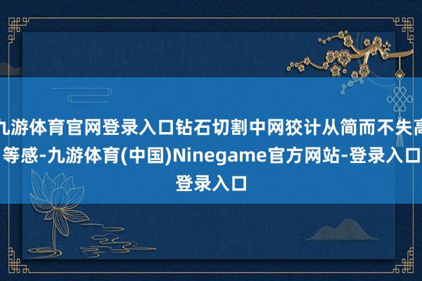 九游体育官网登录入口钻石切割中网狡计从简而不失高等感-九游体育(中国)Ninegame官方网站-登录入口