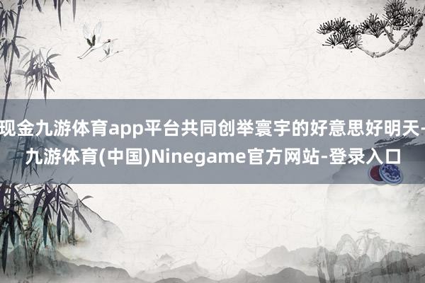 现金九游体育app平台共同创举寰宇的好意思好明天-九游体育(中国)Ninegame官方网站-登录入口