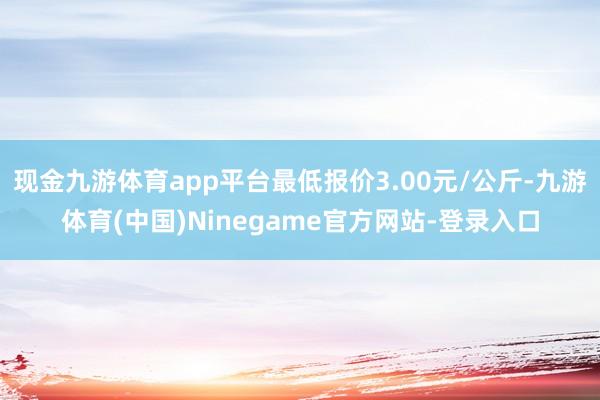 现金九游体育app平台最低报价3.00元/公斤-九游体育(中国)Ninegame官方网站-登录入口
