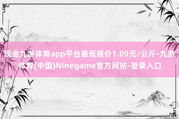 现金九游体育app平台最低报价1.09元/公斤-九游体育(中国)Ninegame官方网站-登录入口