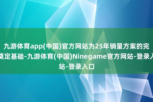 九游体育app(中国)官方网站为25年销量方案的完毕奠定基础-九游体育(中国)Ninegame官方网站-登录入口