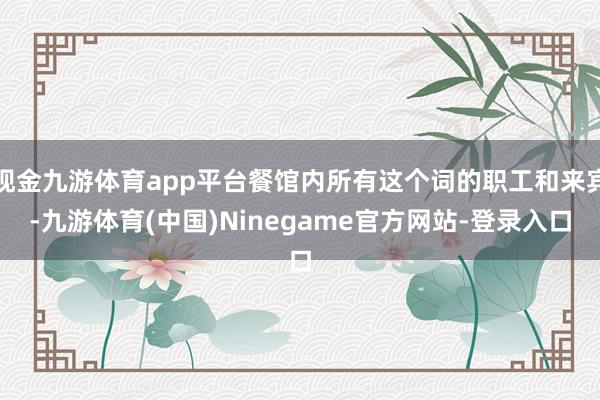 现金九游体育app平台餐馆内所有这个词的职工和来宾-九游体育(中国)Ninegame官方网站-登录入口