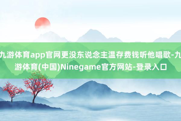 九游体育app官网更没东说念主温存费钱听他唱歌-九游体育(中国)Ninegame官方网站-登录入口