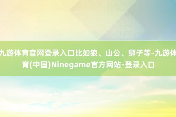 九游体育官网登录入口比如狼、山公、狮子等-九游体育(中国)Ninegame官方网站-登录入口